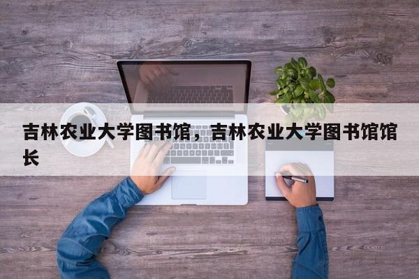 吉林农业大学图书馆，吉林农业大学图书馆馆长-第1张图片