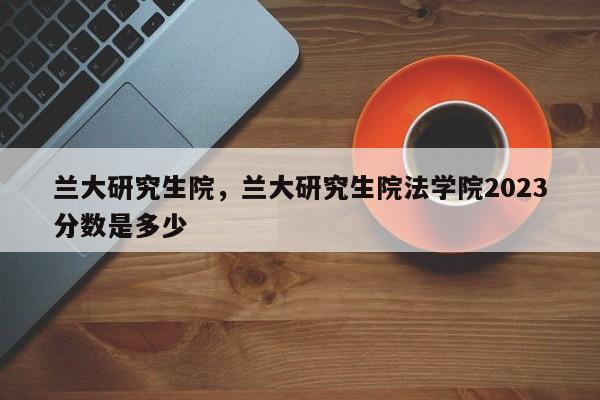 兰大研究生院，兰大研究生院法学院2023分数是多少-第1张图片