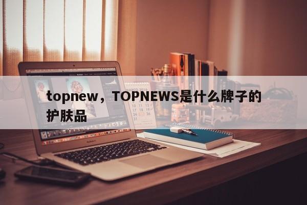 topnew，TOPNEWS是什么牌子的护肤品-第1张图片