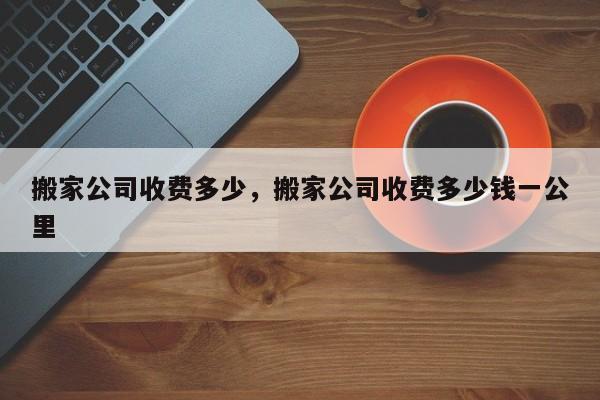 搬家公司收费多少，搬家公司收费多少钱一公里-第1张图片