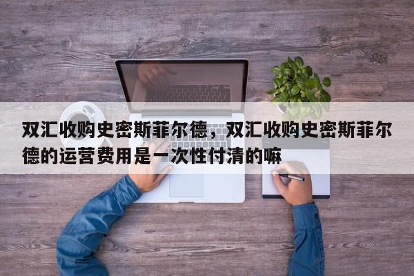 双汇收购史密斯菲尔德，双汇收购史密斯菲尔德的运营费用是一次性付清的嘛-第1张图片