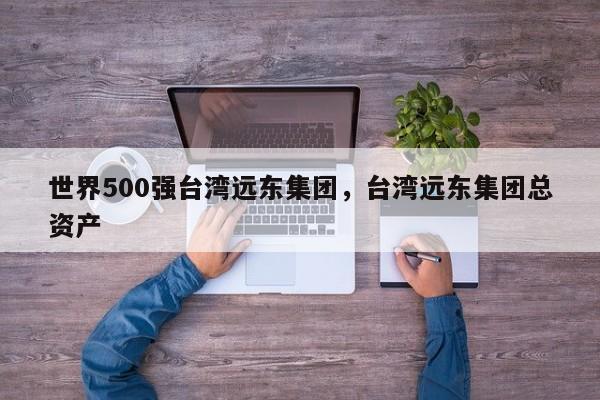 世界500强台湾远东集团，台湾远东集团总资产-第1张图片