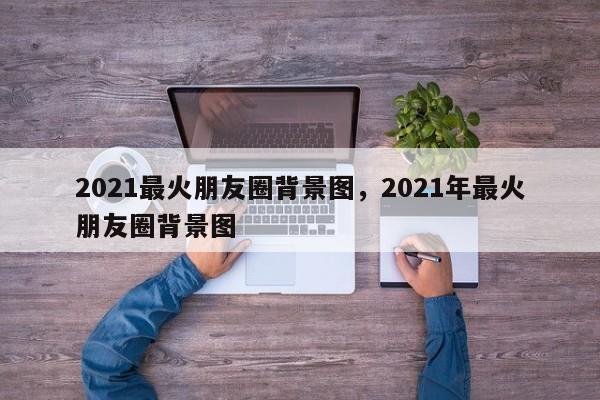 2021最火朋友圈背景图，2021年最火朋友圈背景图-第1张图片