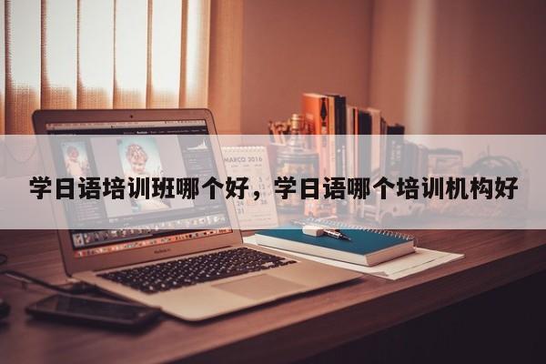 学日语培训班哪个好，学日语哪个培训机构好-第1张图片