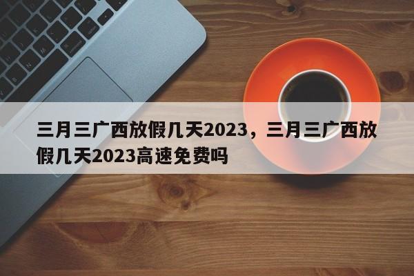 三月三广西放假几天2023，三月三广西放假几天2023高速免费吗-第1张图片