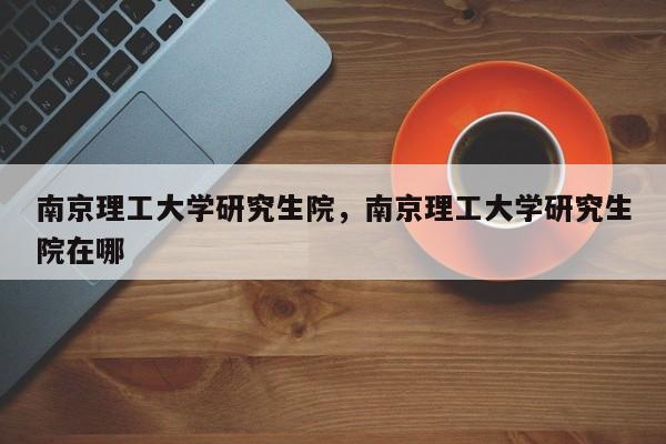 南京理工大学研究生院，南京理工大学研究生院在哪-第1张图片