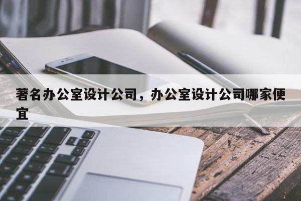 著名办公室设计公司，办公室设计公司哪家便宜-第1张图片