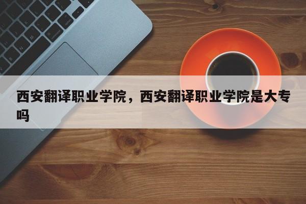 西安翻译职业学院，西安翻译职业学院是大专吗-第1张图片