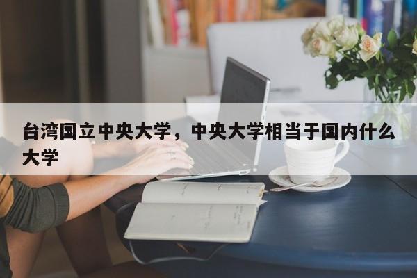 台湾国立中央大学，中央大学相当于国内什么大学-第1张图片